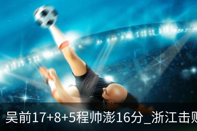 吴前17+8+5程帅澎16分 浙江击败肯帝亚取7连胜
