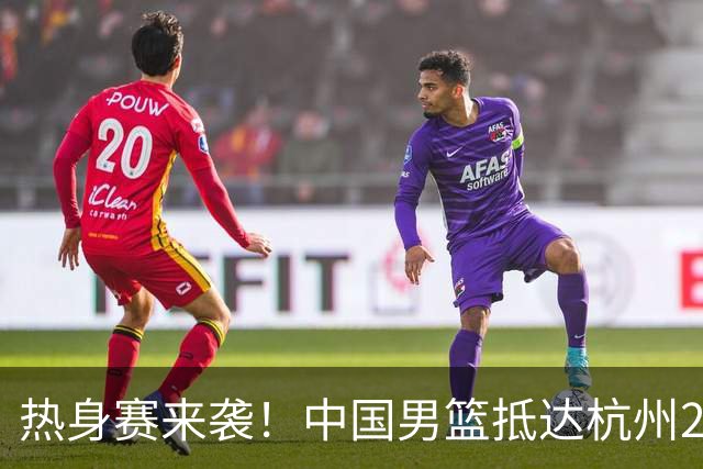 热身赛来袭！中国男篮抵达杭州21-23日迎战澳大利亚和荷兰