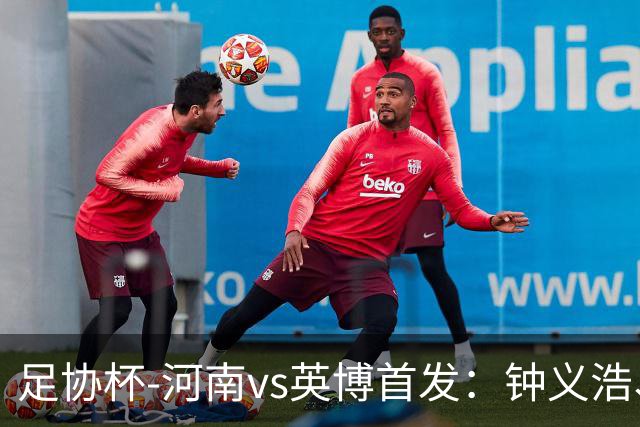 足协杯-河南vs英博首发：钟义浩、纳萨里奥、马莱莱、毛伟杰先发